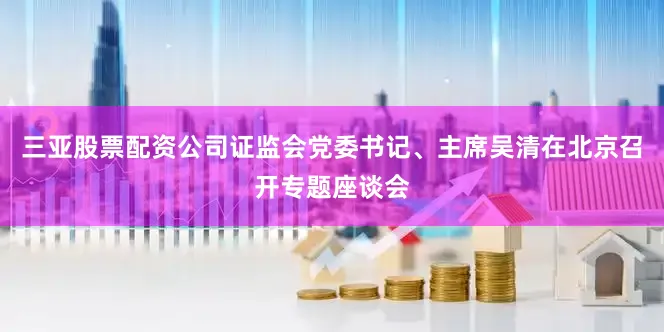 三亚股票配资公司证监会党委书记、主席吴清在北京召开专题座谈会