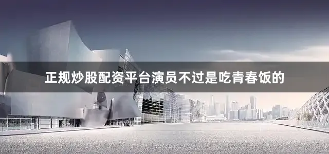 正规炒股配资平台演员不过是吃青春饭的
