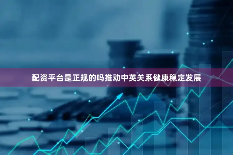 配资平台是正规的吗推动中英关系健康稳定发展