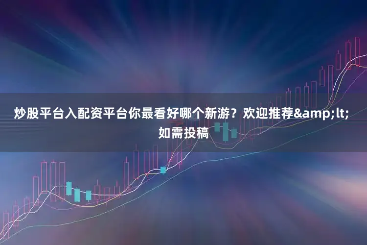 炒股平台入配资平台你最看好哪个新游？欢迎推荐&lt; 如需投稿
