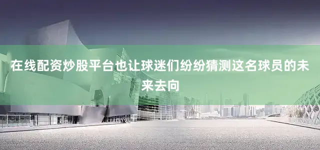 在线配资炒股平台也让球迷们纷纷猜测这名球员的未来去向