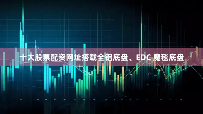 十大股票配资网址搭载全铝底盘、EDC 魔毯底盘