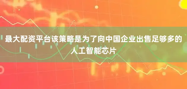 最大配资平台该策略是为了向中国企业出售足够多的人工智能芯片