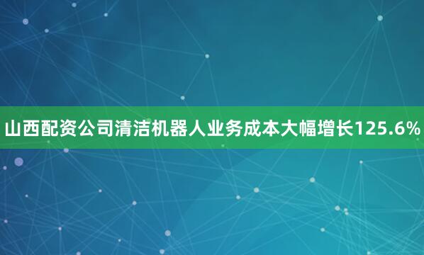 山西配资公司清洁机器人业务成本大幅增长125.6%