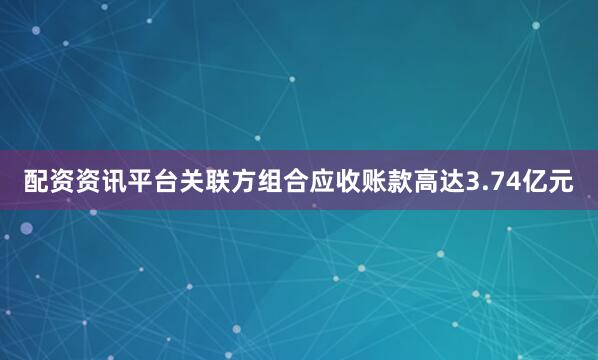 配资资讯平台关联方组合应收账款高达3.74亿元