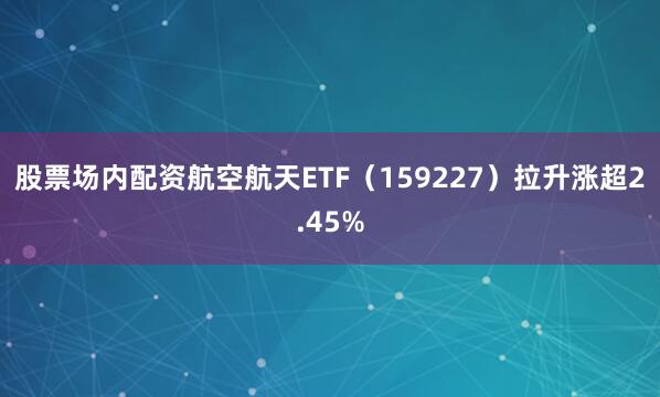 股票场内配资航空航天ETF（159227）拉升涨超2.45%