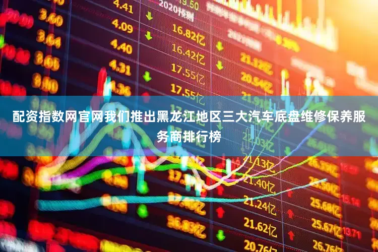 配资指数网官网我们推出黑龙江地区三大汽车底盘维修保养服务商排行榜