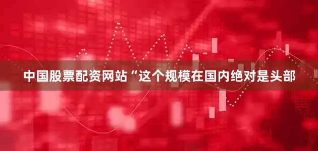 中国股票配资网站“这个规模在国内绝对是头部
