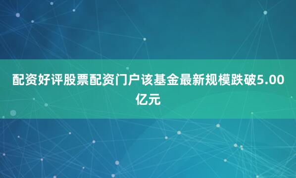 配资好评股票配资门户该基金最新规模跌破5.00亿元