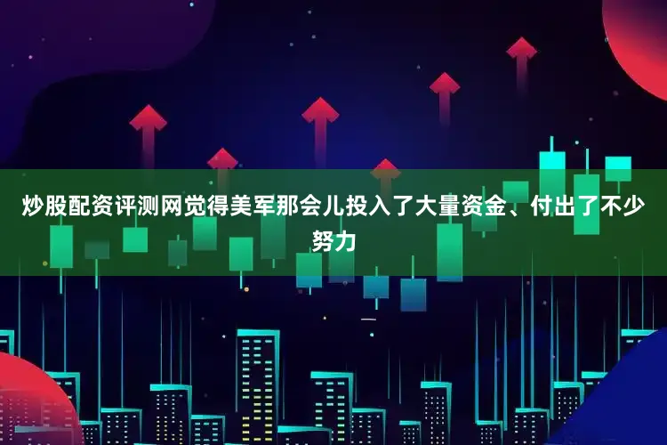 炒股配资评测网觉得美军那会儿投入了大量资金、付出了不少努力