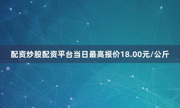 配资炒股配资平台当日最高报价18.00元/公斤