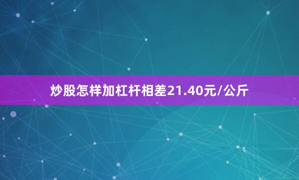 炒股怎样加杠杆相差21.40元/公斤